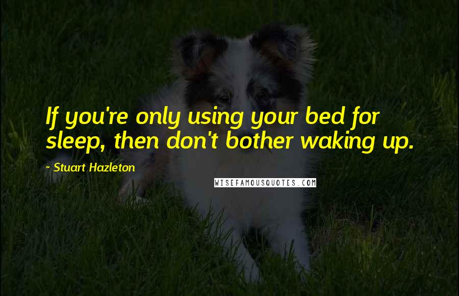 Stuart Hazleton Quotes: If you're only using your bed for sleep, then don't bother waking up.