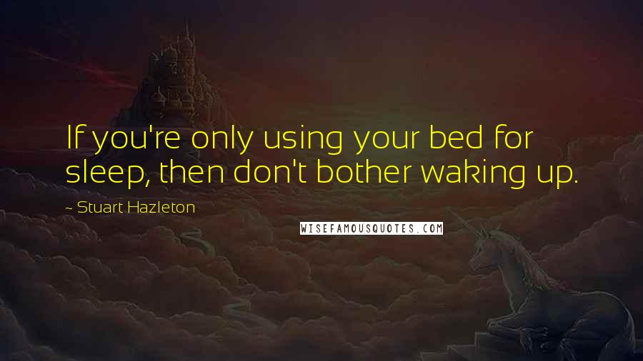 Stuart Hazleton Quotes: If you're only using your bed for sleep, then don't bother waking up.