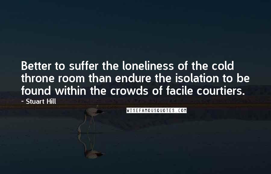 Stuart Hill Quotes: Better to suffer the loneliness of the cold throne room than endure the isolation to be found within the crowds of facile courtiers.