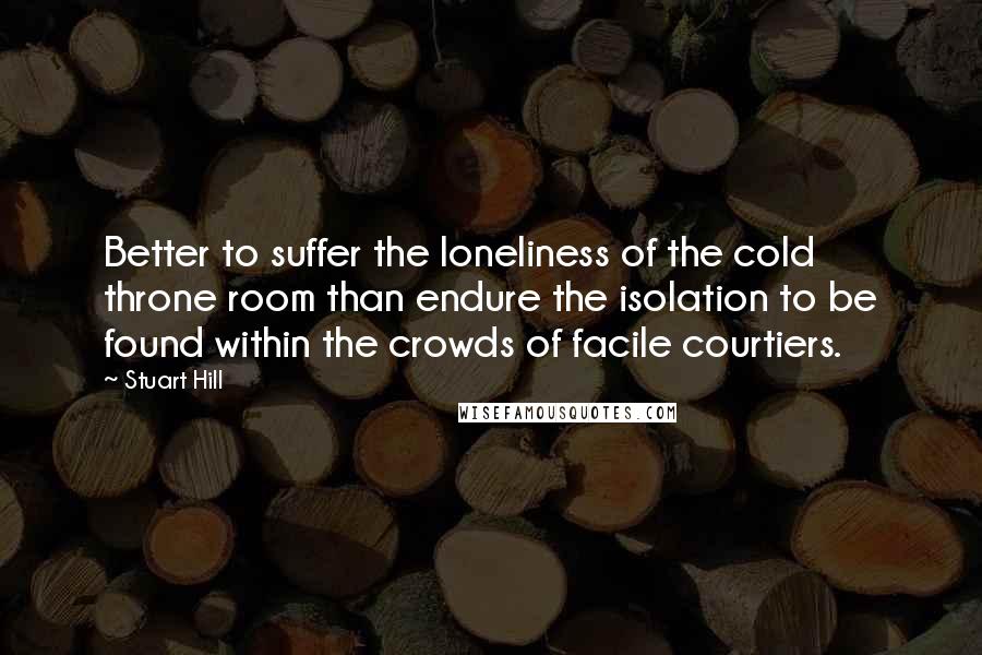 Stuart Hill Quotes: Better to suffer the loneliness of the cold throne room than endure the isolation to be found within the crowds of facile courtiers.