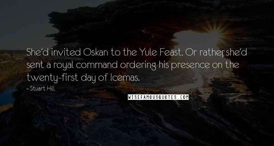 Stuart Hill Quotes: She'd invited Oskan to the Yule Feast. Or rather, she'd sent a royal command ordering his presence on the twenty-first day of Icemas.