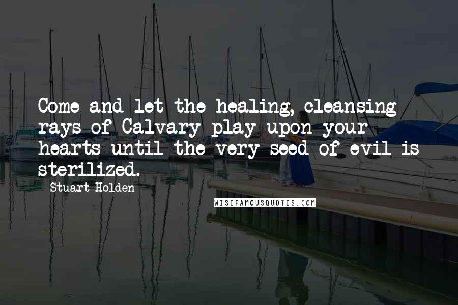 Stuart Holden Quotes: Come and let the healing, cleansing rays of Calvary play upon your hearts until the very seed of evil is sterilized.