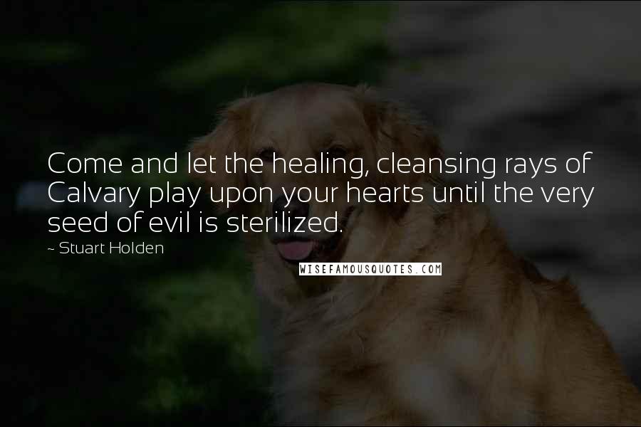Stuart Holden Quotes: Come and let the healing, cleansing rays of Calvary play upon your hearts until the very seed of evil is sterilized.