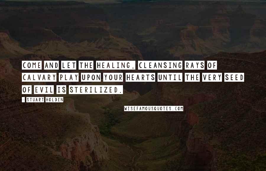 Stuart Holden Quotes: Come and let the healing, cleansing rays of Calvary play upon your hearts until the very seed of evil is sterilized.