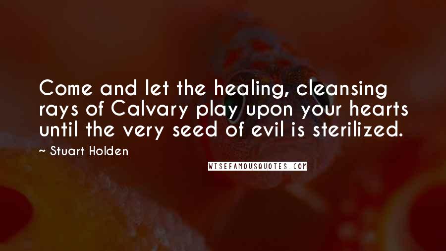 Stuart Holden Quotes: Come and let the healing, cleansing rays of Calvary play upon your hearts until the very seed of evil is sterilized.