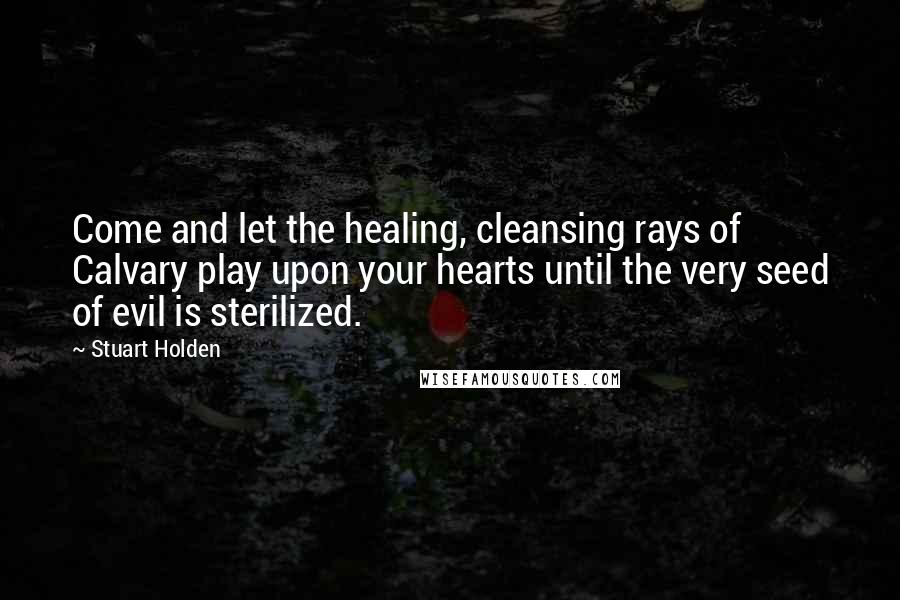 Stuart Holden Quotes: Come and let the healing, cleansing rays of Calvary play upon your hearts until the very seed of evil is sterilized.