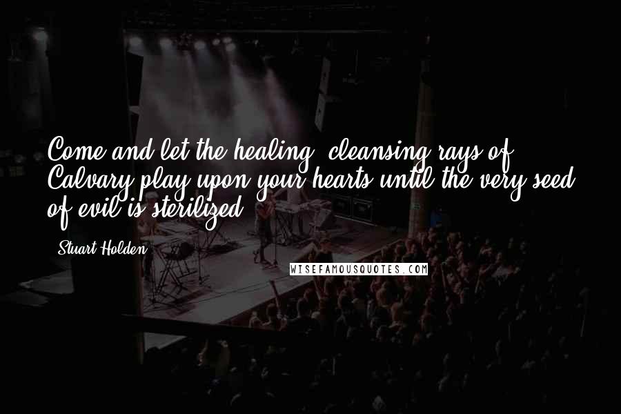 Stuart Holden Quotes: Come and let the healing, cleansing rays of Calvary play upon your hearts until the very seed of evil is sterilized.