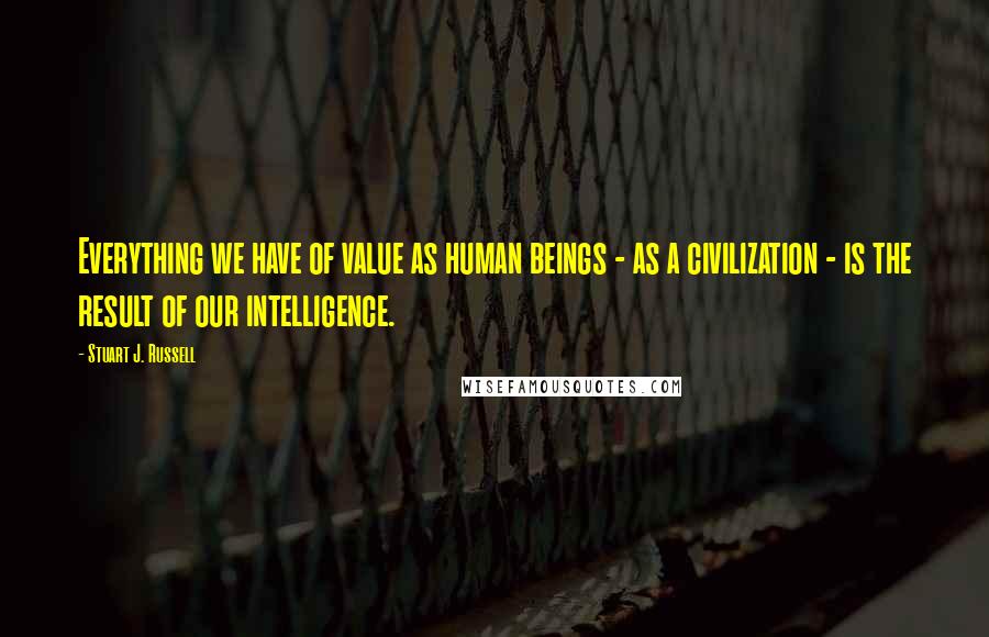 Stuart J. Russell Quotes: Everything we have of value as human beings - as a civilization - is the result of our intelligence.