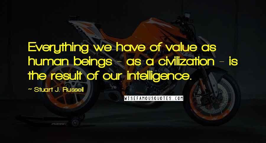 Stuart J. Russell Quotes: Everything we have of value as human beings - as a civilization - is the result of our intelligence.