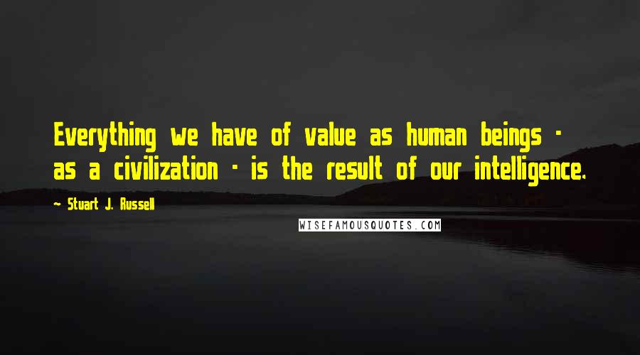 Stuart J. Russell Quotes: Everything we have of value as human beings - as a civilization - is the result of our intelligence.