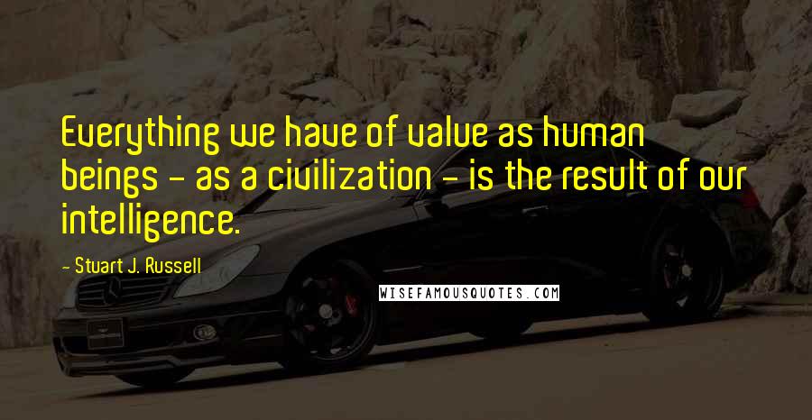 Stuart J. Russell Quotes: Everything we have of value as human beings - as a civilization - is the result of our intelligence.