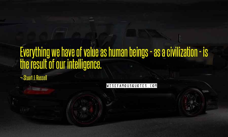Stuart J. Russell Quotes: Everything we have of value as human beings - as a civilization - is the result of our intelligence.