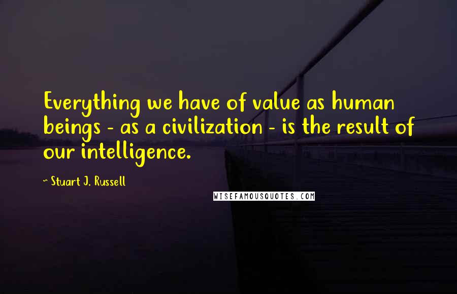 Stuart J. Russell Quotes: Everything we have of value as human beings - as a civilization - is the result of our intelligence.