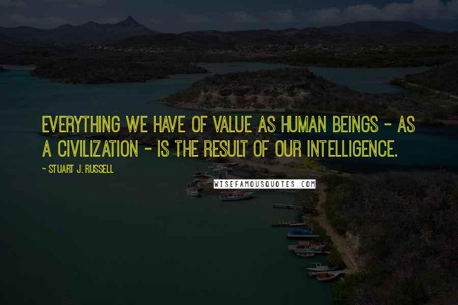Stuart J. Russell Quotes: Everything we have of value as human beings - as a civilization - is the result of our intelligence.