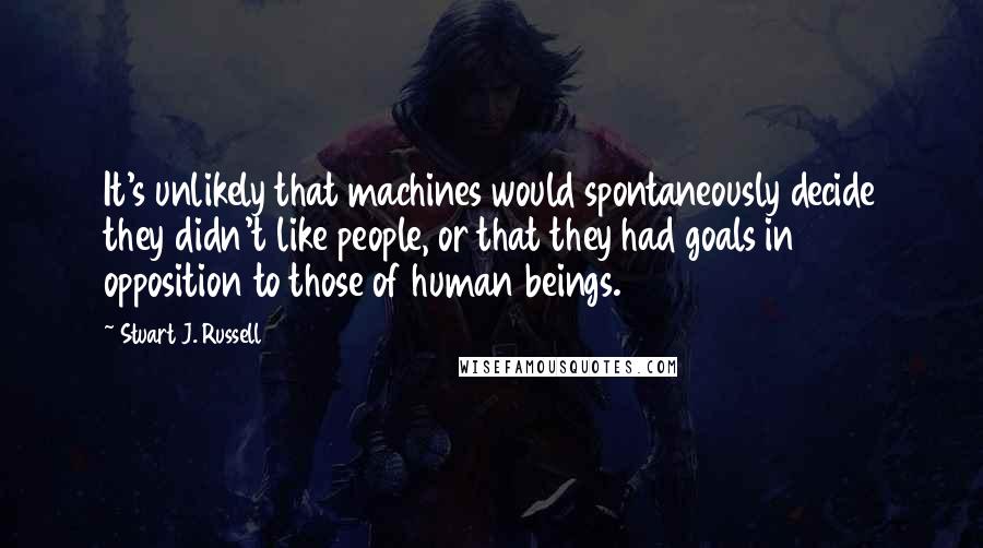 Stuart J. Russell Quotes: It's unlikely that machines would spontaneously decide they didn't like people, or that they had goals in opposition to those of human beings.