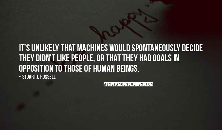 Stuart J. Russell Quotes: It's unlikely that machines would spontaneously decide they didn't like people, or that they had goals in opposition to those of human beings.