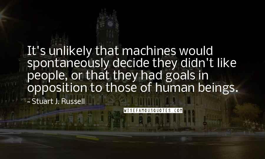 Stuart J. Russell Quotes: It's unlikely that machines would spontaneously decide they didn't like people, or that they had goals in opposition to those of human beings.