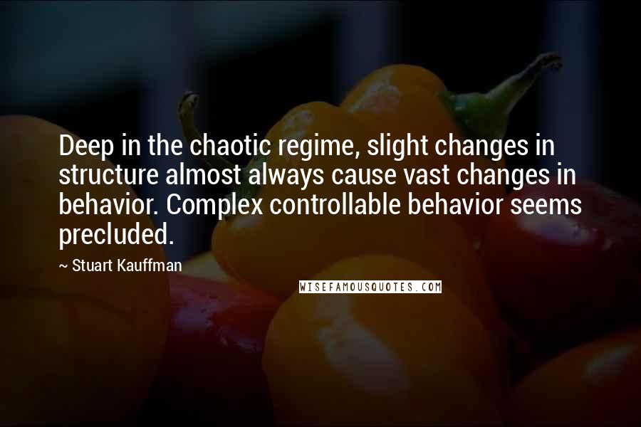 Stuart Kauffman Quotes: Deep in the chaotic regime, slight changes in structure almost always cause vast changes in behavior. Complex controllable behavior seems precluded.