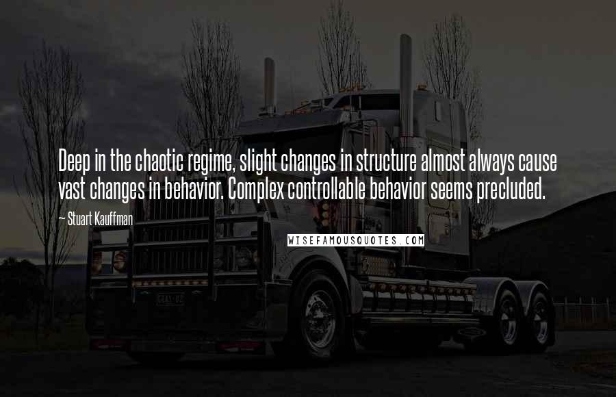 Stuart Kauffman Quotes: Deep in the chaotic regime, slight changes in structure almost always cause vast changes in behavior. Complex controllable behavior seems precluded.