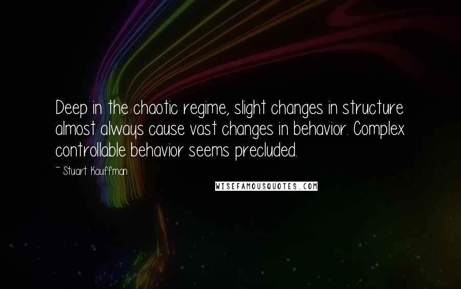 Stuart Kauffman Quotes: Deep in the chaotic regime, slight changes in structure almost always cause vast changes in behavior. Complex controllable behavior seems precluded.