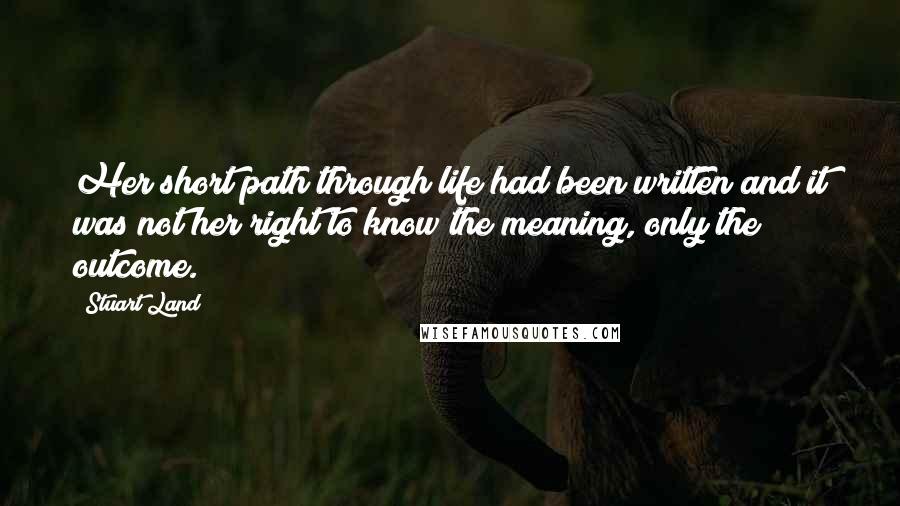 Stuart Land Quotes: Her short path through life had been written and it was not her right to know the meaning, only the outcome.