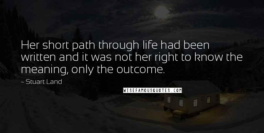 Stuart Land Quotes: Her short path through life had been written and it was not her right to know the meaning, only the outcome.