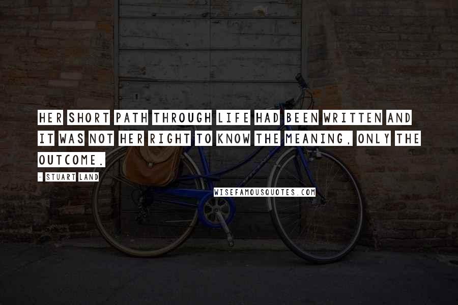 Stuart Land Quotes: Her short path through life had been written and it was not her right to know the meaning, only the outcome.