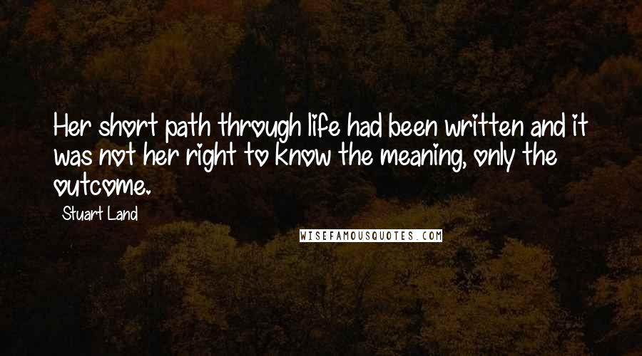 Stuart Land Quotes: Her short path through life had been written and it was not her right to know the meaning, only the outcome.