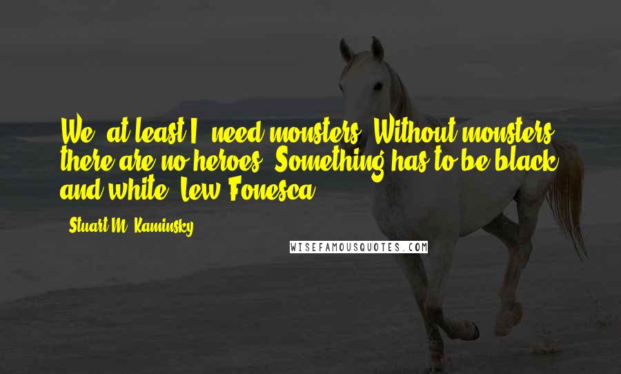 Stuart M. Kaminsky Quotes: We, at least I, need monsters. Without monsters, there are no heroes. Something has to be black and white.~Lew Fonesca