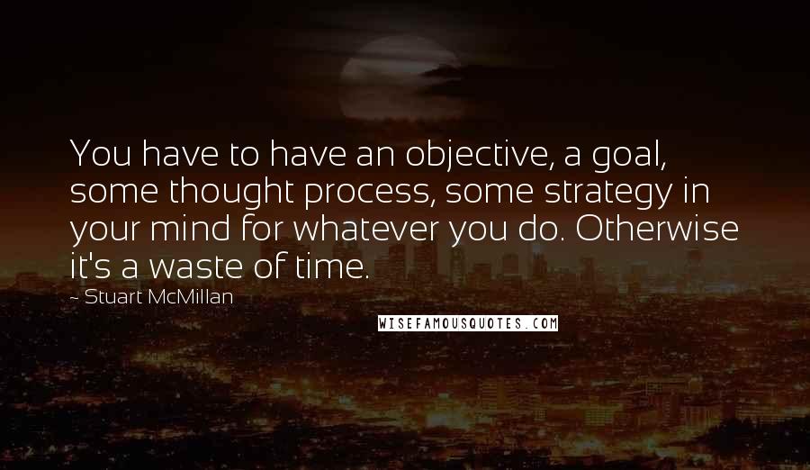 Stuart McMillan Quotes: You have to have an objective, a goal, some thought process, some strategy in your mind for whatever you do. Otherwise it's a waste of time.