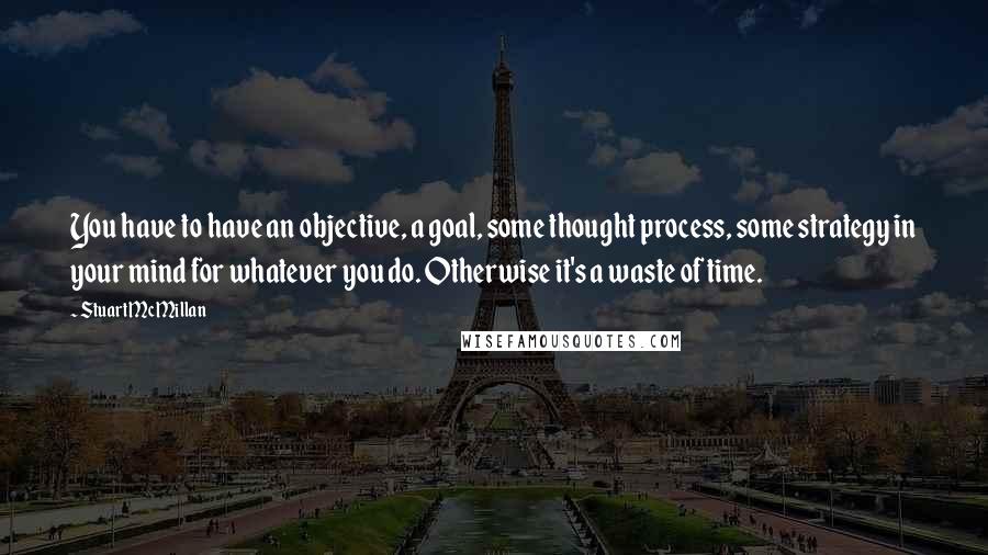 Stuart McMillan Quotes: You have to have an objective, a goal, some thought process, some strategy in your mind for whatever you do. Otherwise it's a waste of time.