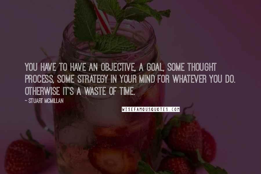 Stuart McMillan Quotes: You have to have an objective, a goal, some thought process, some strategy in your mind for whatever you do. Otherwise it's a waste of time.