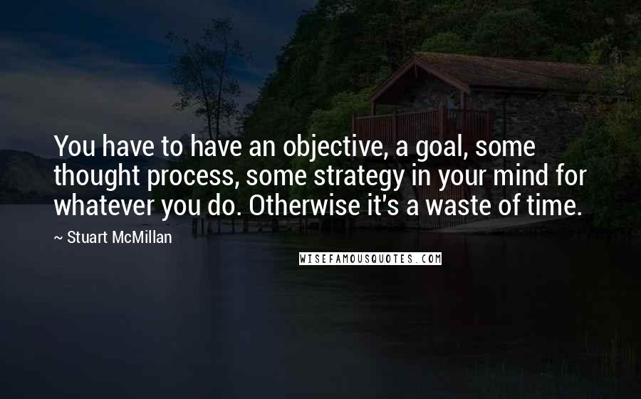 Stuart McMillan Quotes: You have to have an objective, a goal, some thought process, some strategy in your mind for whatever you do. Otherwise it's a waste of time.