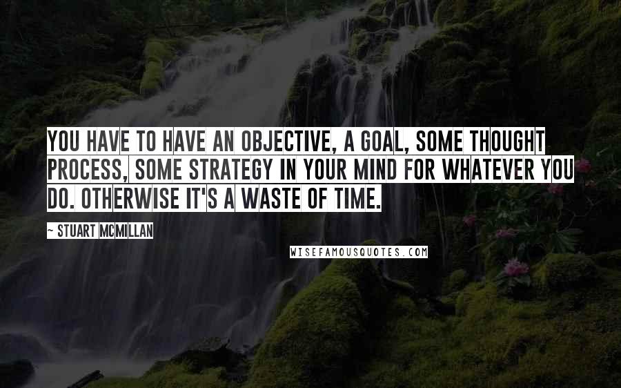 Stuart McMillan Quotes: You have to have an objective, a goal, some thought process, some strategy in your mind for whatever you do. Otherwise it's a waste of time.