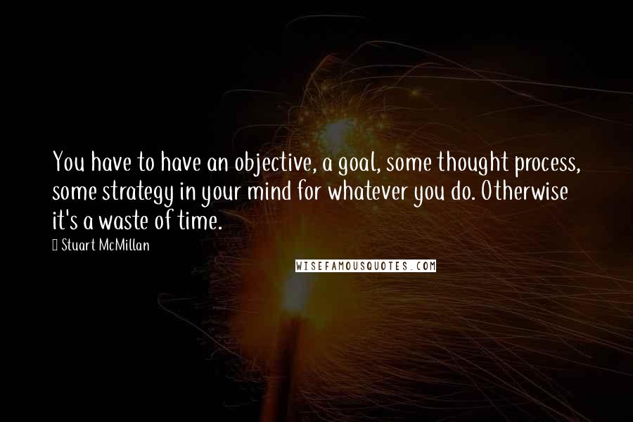 Stuart McMillan Quotes: You have to have an objective, a goal, some thought process, some strategy in your mind for whatever you do. Otherwise it's a waste of time.