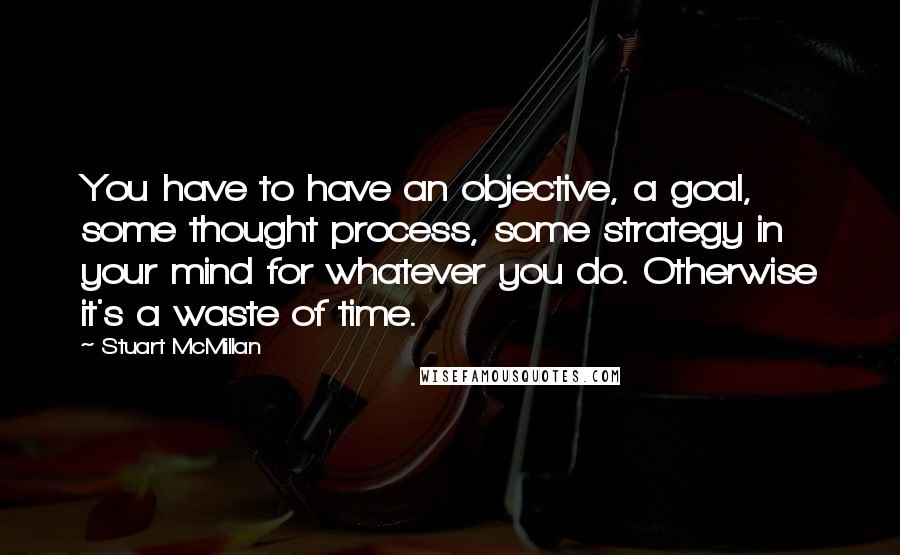 Stuart McMillan Quotes: You have to have an objective, a goal, some thought process, some strategy in your mind for whatever you do. Otherwise it's a waste of time.