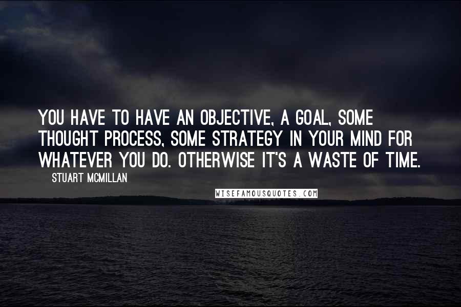 Stuart McMillan Quotes: You have to have an objective, a goal, some thought process, some strategy in your mind for whatever you do. Otherwise it's a waste of time.