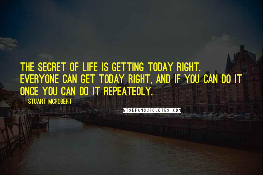 Stuart McRobert Quotes: The secret of life is getting today right. Everyone can get today right, and if you can do it once you can do it repeatedly.