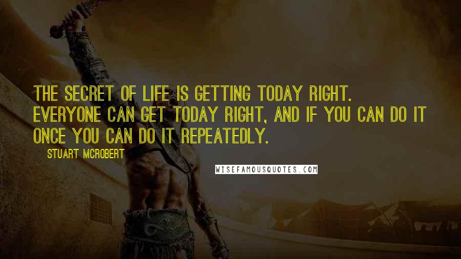 Stuart McRobert Quotes: The secret of life is getting today right. Everyone can get today right, and if you can do it once you can do it repeatedly.