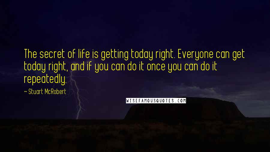 Stuart McRobert Quotes: The secret of life is getting today right. Everyone can get today right, and if you can do it once you can do it repeatedly.