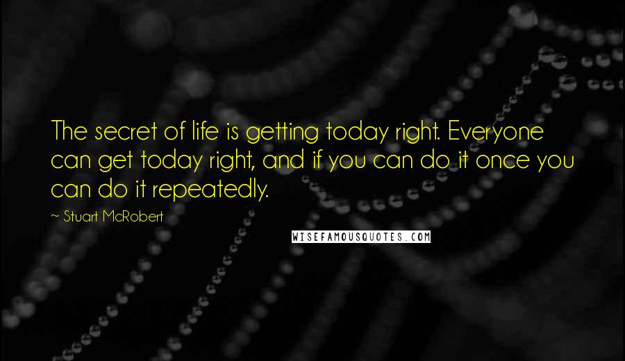 Stuart McRobert Quotes: The secret of life is getting today right. Everyone can get today right, and if you can do it once you can do it repeatedly.