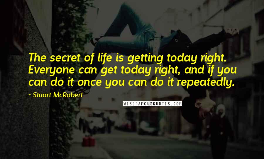 Stuart McRobert Quotes: The secret of life is getting today right. Everyone can get today right, and if you can do it once you can do it repeatedly.