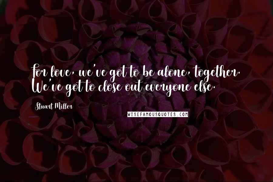 Stuart Miller Quotes: For love, we've got to be alone, together. We've got to close out everyone else.