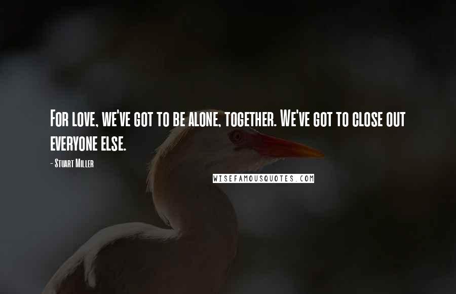 Stuart Miller Quotes: For love, we've got to be alone, together. We've got to close out everyone else.