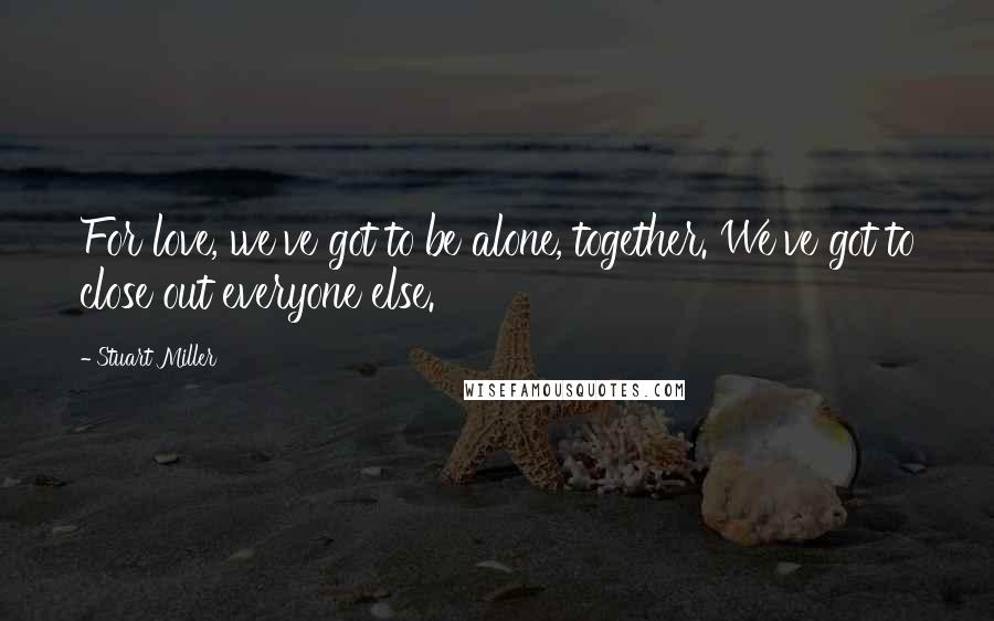Stuart Miller Quotes: For love, we've got to be alone, together. We've got to close out everyone else.