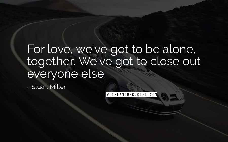 Stuart Miller Quotes: For love, we've got to be alone, together. We've got to close out everyone else.