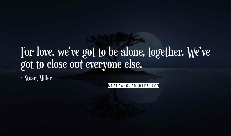 Stuart Miller Quotes: For love, we've got to be alone, together. We've got to close out everyone else.