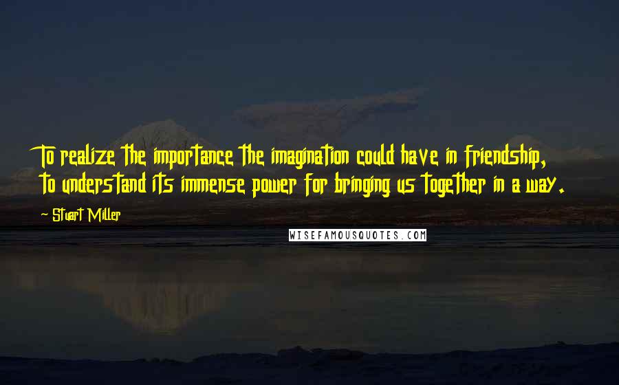 Stuart Miller Quotes: To realize the importance the imagination could have in friendship, to understand its immense power for bringing us together in a way.