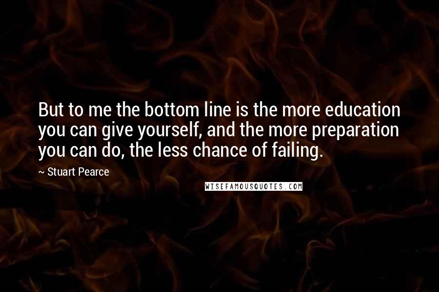 Stuart Pearce Quotes: But to me the bottom line is the more education you can give yourself, and the more preparation you can do, the less chance of failing.