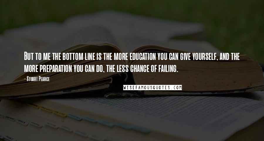 Stuart Pearce Quotes: But to me the bottom line is the more education you can give yourself, and the more preparation you can do, the less chance of failing.